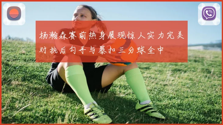 杨瀚森赛前热身展现惊人实力完美对抗后勾手与暴扣三分球全中