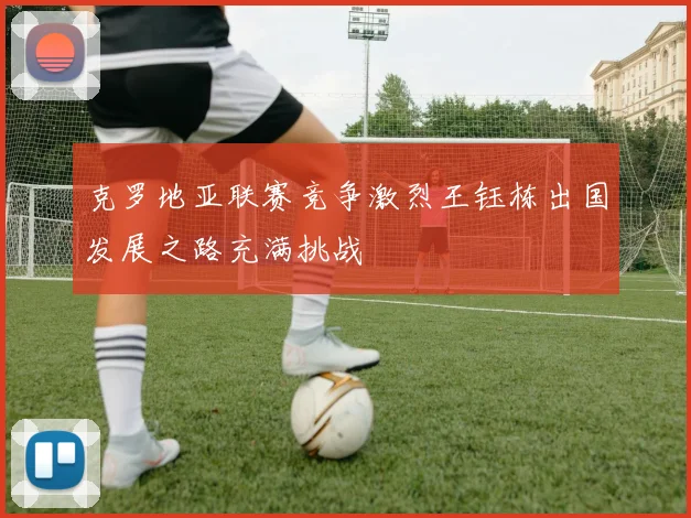 克罗地亚联赛竞争激烈王钰栋出国发展之路充满挑战