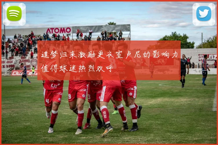 追梦归来激励更衣室卢尼的影响力值得球迷热烈欢呼