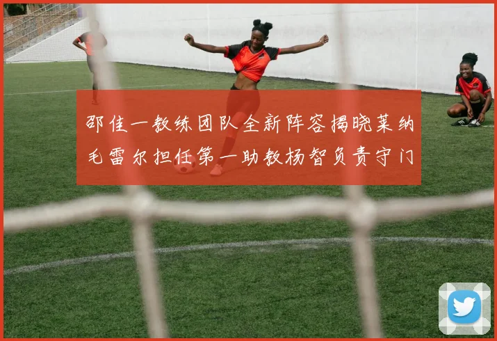 邵佳一教练团队全新阵容揭晓莱纳毛雷尔担任第一助教杨智负责守门员训练