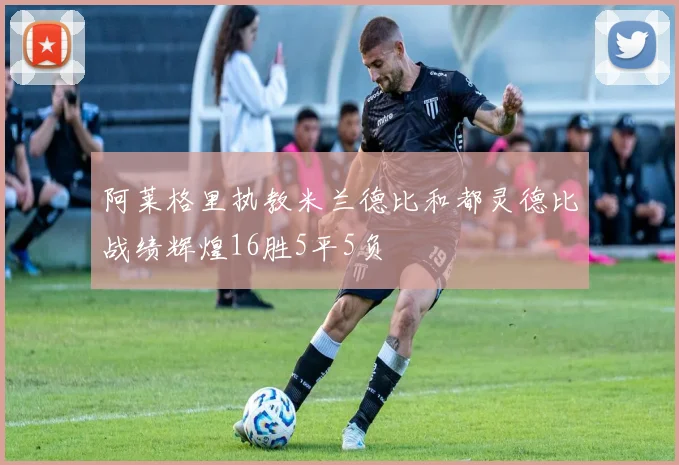 阿莱格里执教米兰德比和都灵德比战绩辉煌16胜5平5负