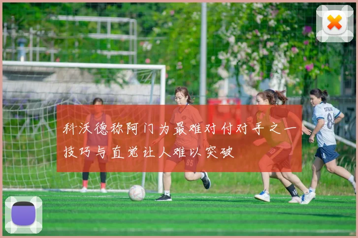 科沃德称阿门为最难对付对手之一技巧与直觉让人难以突破