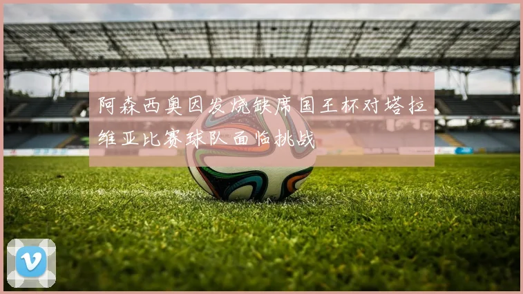 阿森西奥因发烧缺席国王杯对塔拉维亚比赛球队面临挑战