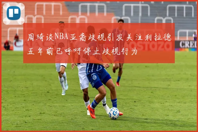 周琦谈NBA亚裔歧视引发关注利拉德五年前已呼吁停止歧视行为