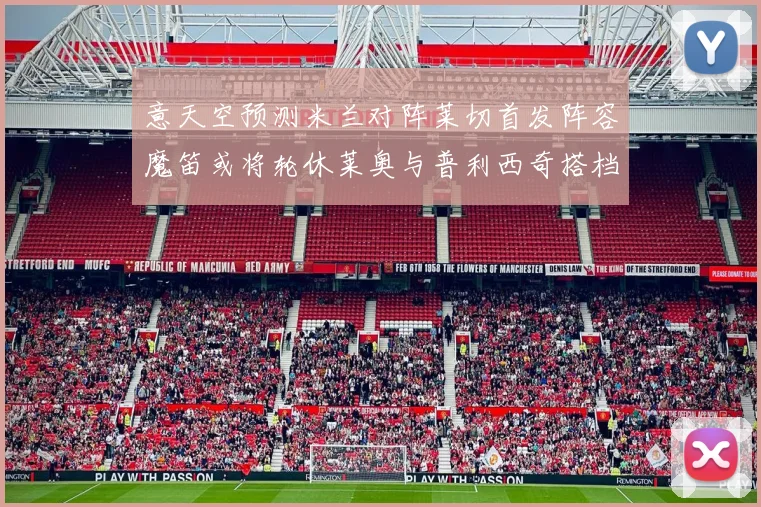 意天空预测米兰对阵莱切首发阵容魔笛或将轮休莱奥与普利西奇搭档出战