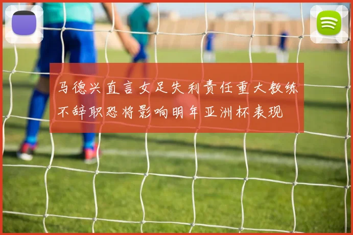 马德兴直言女足失利责任重大教练不辞职恐将影响明年亚洲杯表现