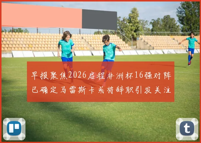 早报聚焦2026启程非洲杯16强对阵已确定马雷斯卡或将辞职引发关注