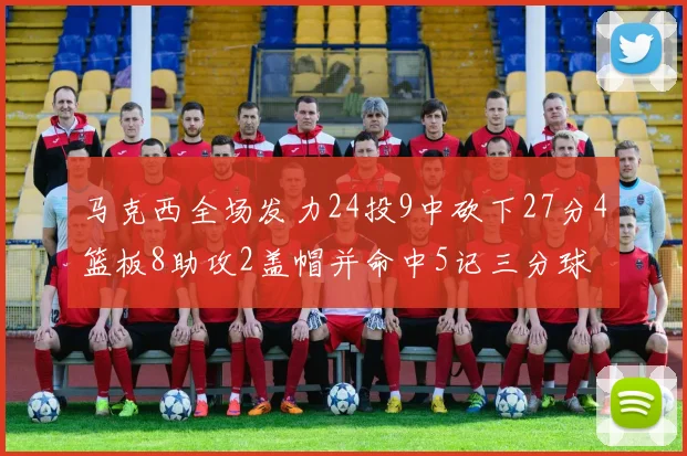 马克西全场发力24投9中砍下27分4篮板8助攻2盖帽并命中5记三分球