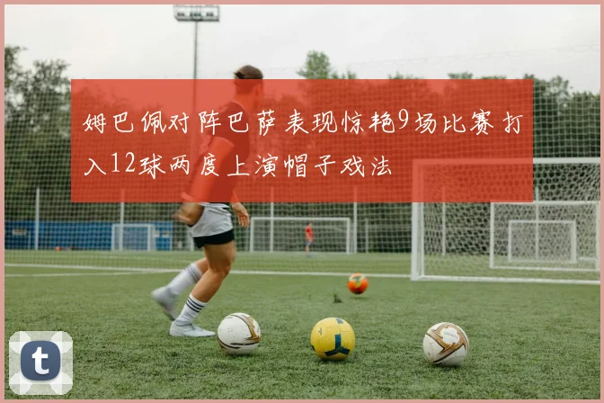 姆巴佩对阵巴萨表现惊艳9场比赛打入12球两度上演帽子戏法