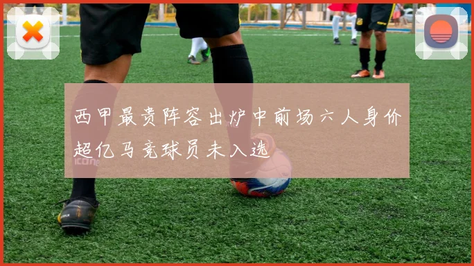 西甲最贵阵容出炉中前场六人身价超亿马竞球员未入选