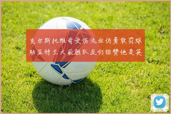 克尔斯托维奇受伤流血仍勇敢罚球助亚特兰大获胜队友们称赞他是英雄