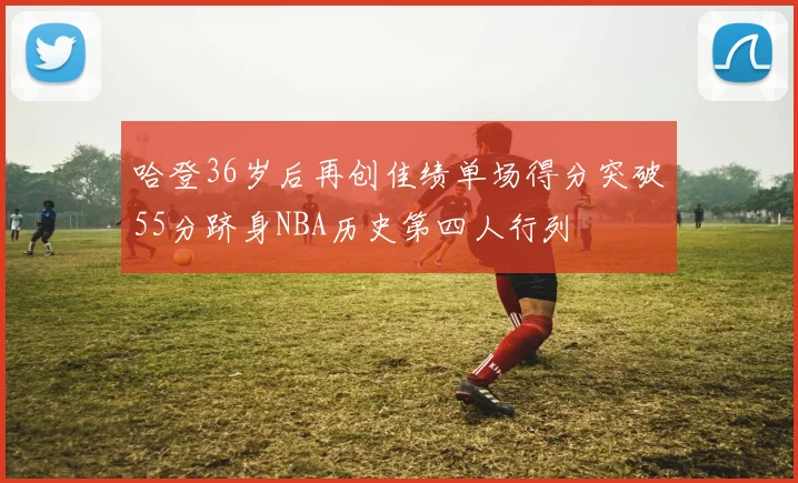 哈登36岁后再创佳绩单场得分突破55分跻身NBA历史第四人行列