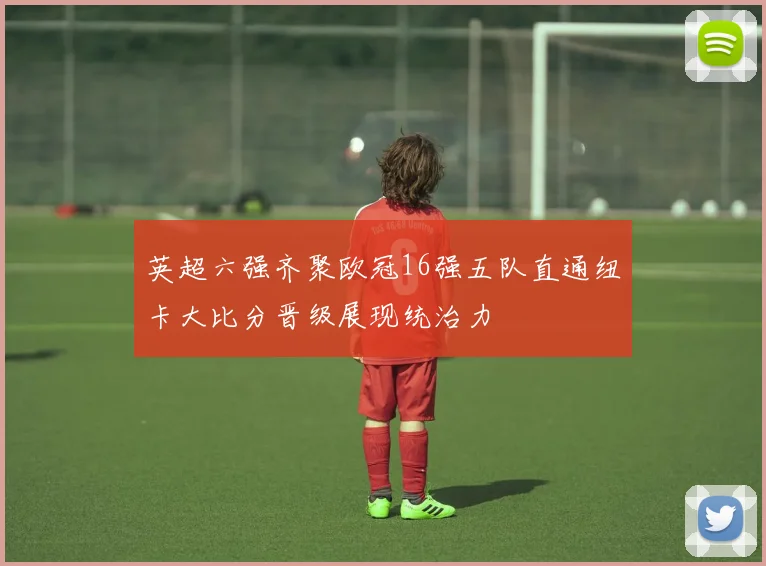 英超六强齐聚欧冠16强五队直通纽卡大比分晋级展现统治力