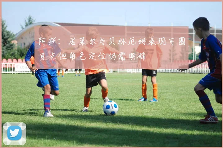 阿斯：居莱尔与贝林厄姆表现可圈可点但角色定位仍需明确