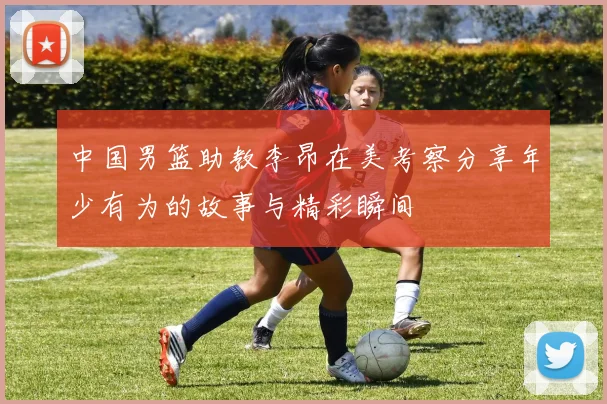 中国男篮助教李昂在美考察分享年少有为的故事与精彩瞬间