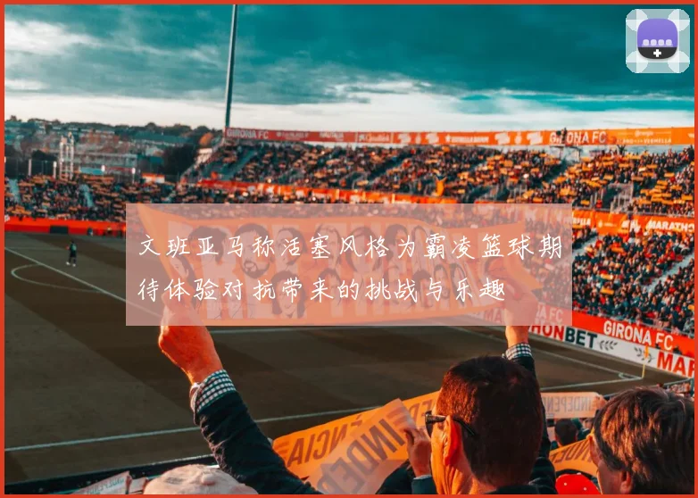 文班亚马称活塞风格为霸凌篮球期待体验对抗带来的挑战与乐趣