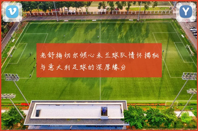 老舒梅切尔倾心米兰球队情怀揭秘与意大利足球的深厚缘分