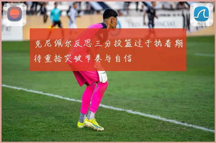 克尼佩尔反思三分投篮过于执着期待重拾突破节奏与自信