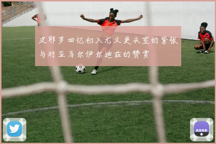 皮耶罗回忆初入尤文更衣室的紧张与对亚马尔伊尔迪兹的赞赏